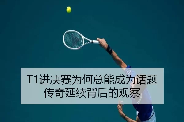 T1进决赛为何总能成为话题 传奇延续背后的观察